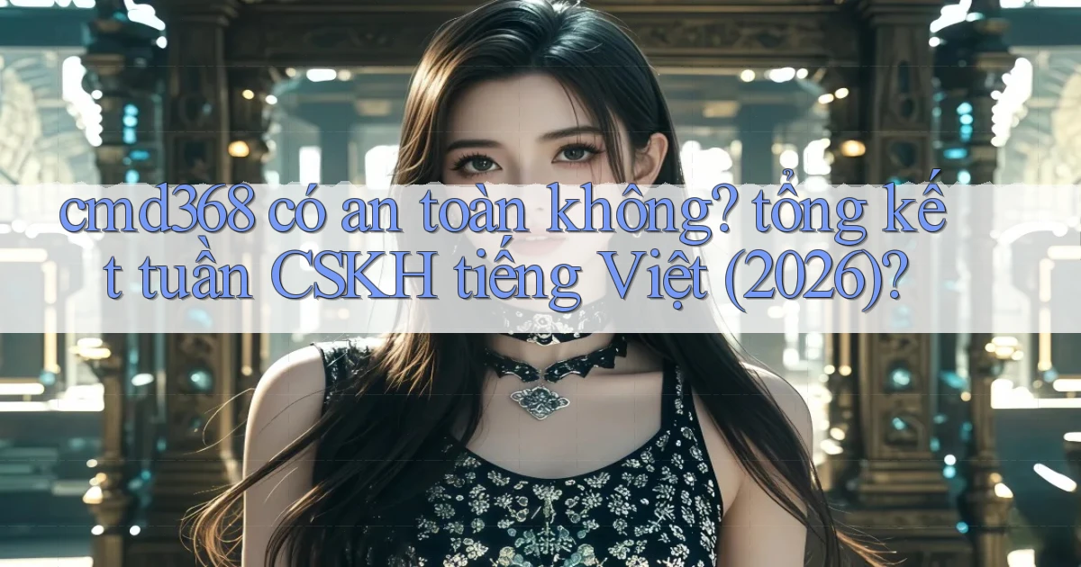 cmd368 có an toàn không tổng kết tuần CSKH tiếng Việt (2026)
