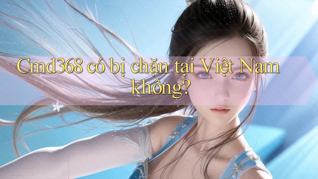 Cmd368 có bị chặn tại Việt Nam không?