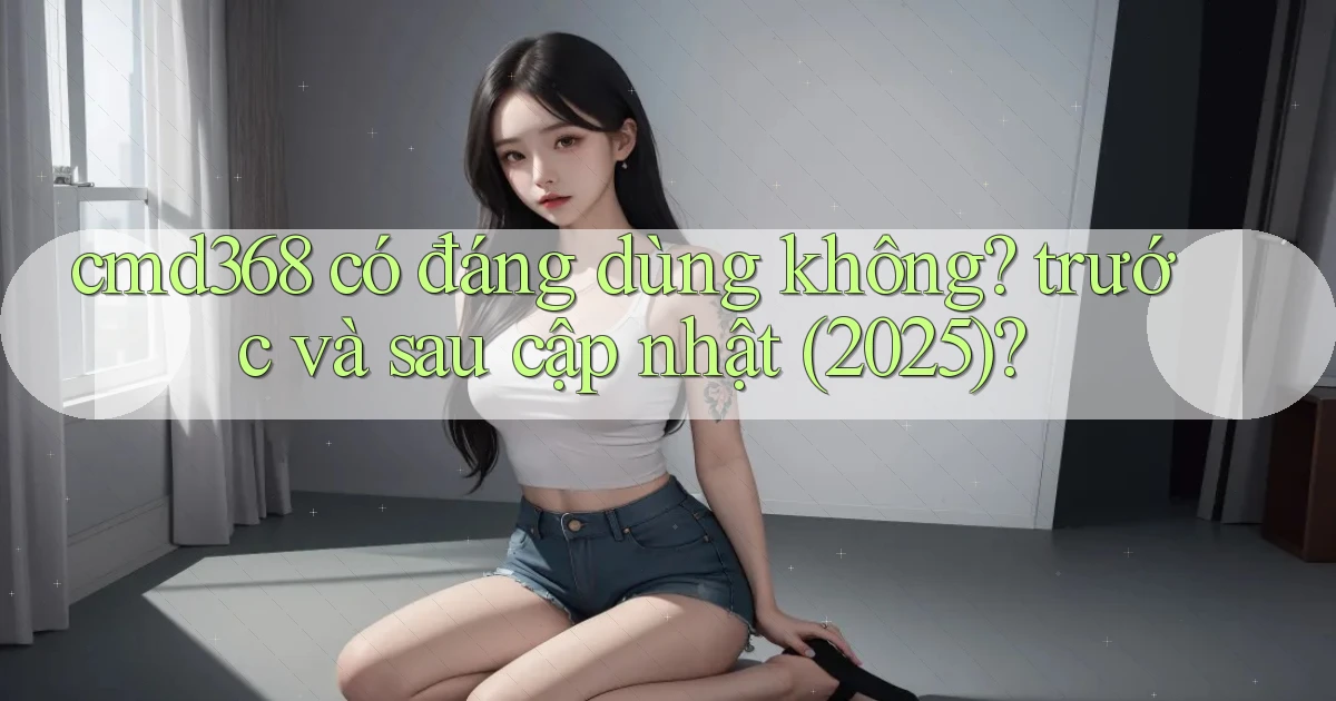 cmd368 có đáng dùng không trước và sau cập nhật (2025)
