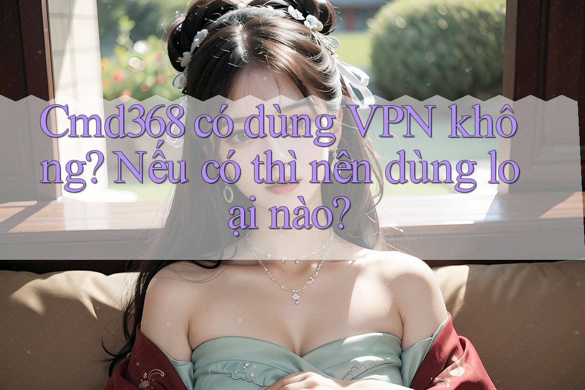 Cmd368 có dùng VPN không? Nếu có thì nên dùng loại nào? Cmd368 có dùng VPN không? Nếu có thì nên dùng loại nào?