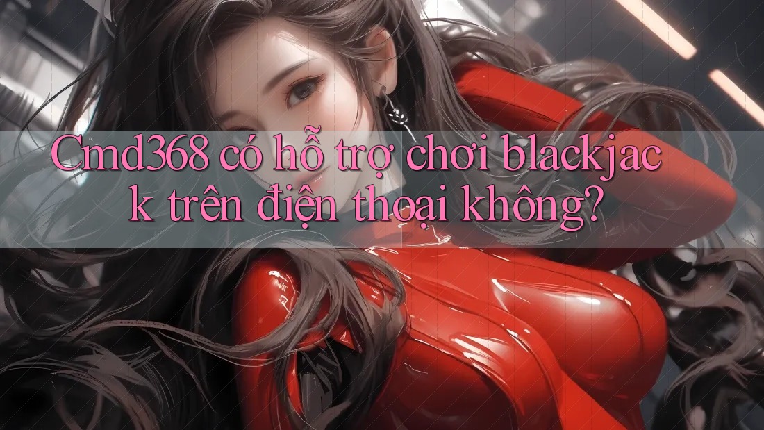 Cmd368 có hỗ trợ chơi blackjack trên điện thoại không?