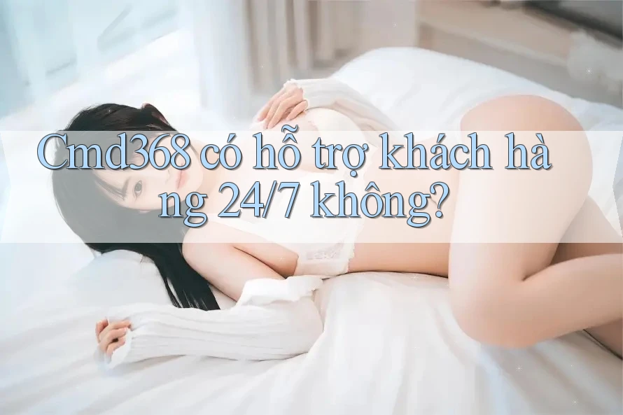 cmd368 có hỗ trợ khách hàng 24/7 không?