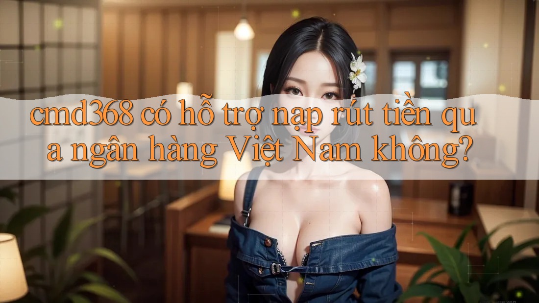 cmd368 có hỗ trợ nạp rút tiền qua ngân hàng Việt Nam không? cmd368 có hỗ trợ nạp rút tiền qua ngân hàng Việt Nam không?