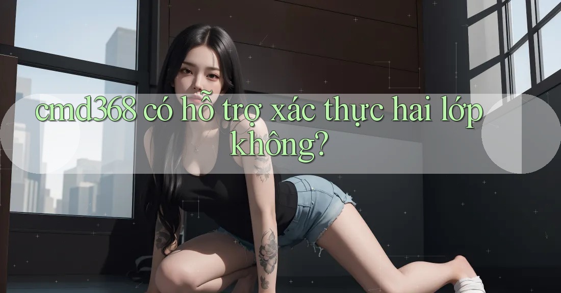 cmd368 có hỗ trợ xác thực hai lớp không? cmd368 có hỗ trợ xác thực hai lớp không?