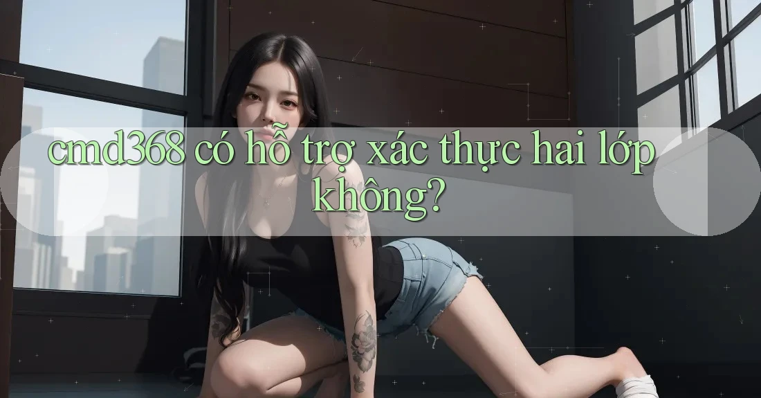 cmd368 có hỗ trợ xác thực hai lớp không? cmd368 có hỗ trợ xác thực hai lớp không?