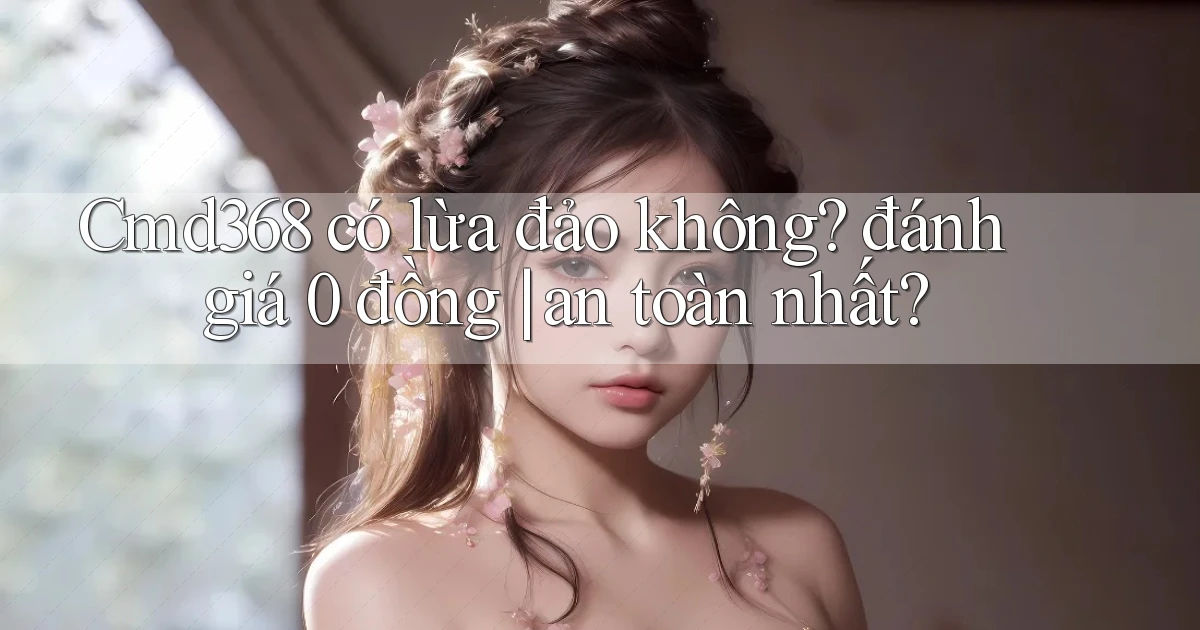 Cmd368 có lừa đảo không đánh giá 0 đồng an toàn nhất