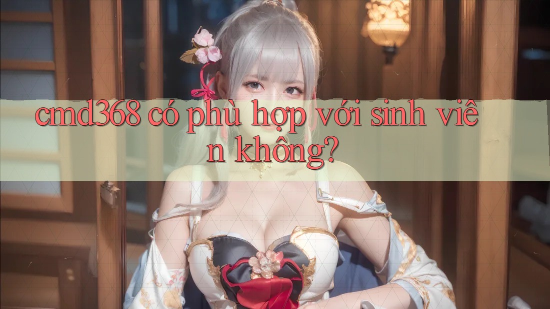 cmd368 có phù hợp với sinh viên không? cmd368 có phù hợp với sinh viên không?