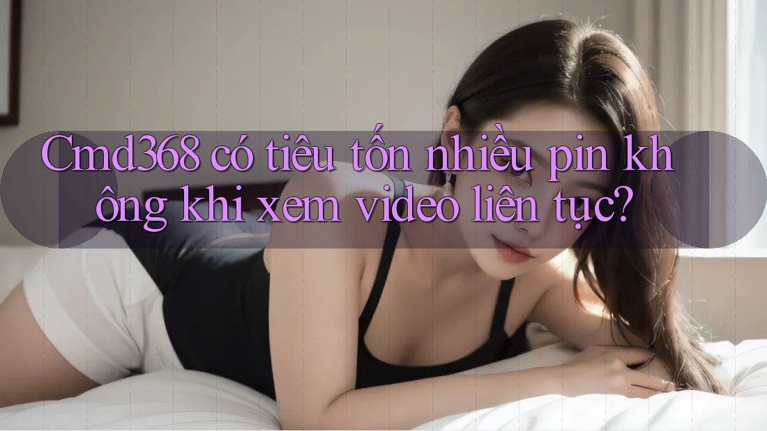 Cmd368 có tiêu tốn nhiều pin không khi xem video liên tục? Cmd368 có tiêu tốn nhiều pin không khi xem video liên tục?