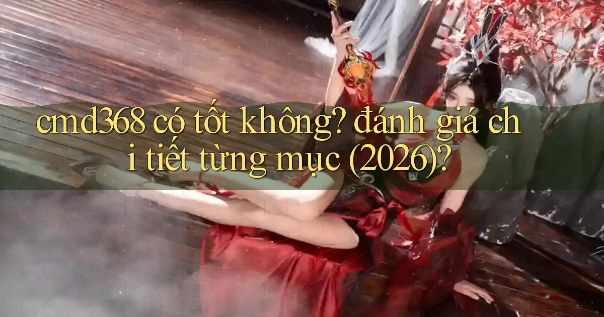 cmd368 có tốt không đánh giá chi tiết từng mục (2026)