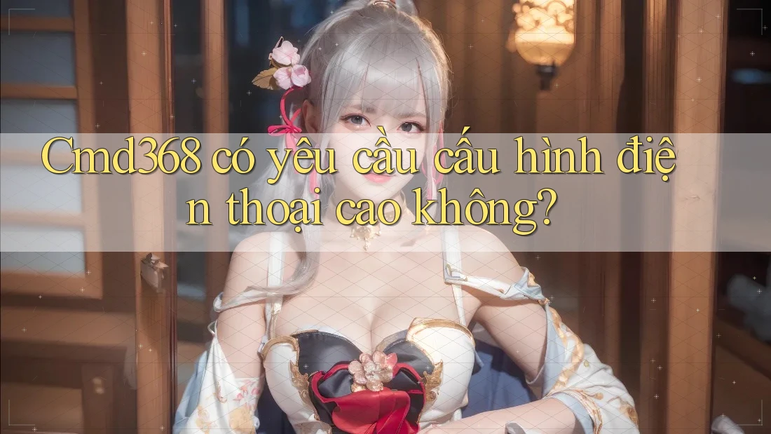 Cmd368 có yêu cầu cấu hình điện thoại cao không?