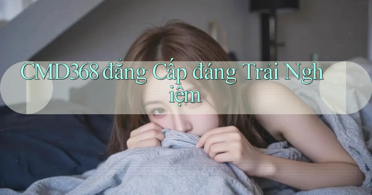 cmd368 đẳng cấp đáng trải nghiệm