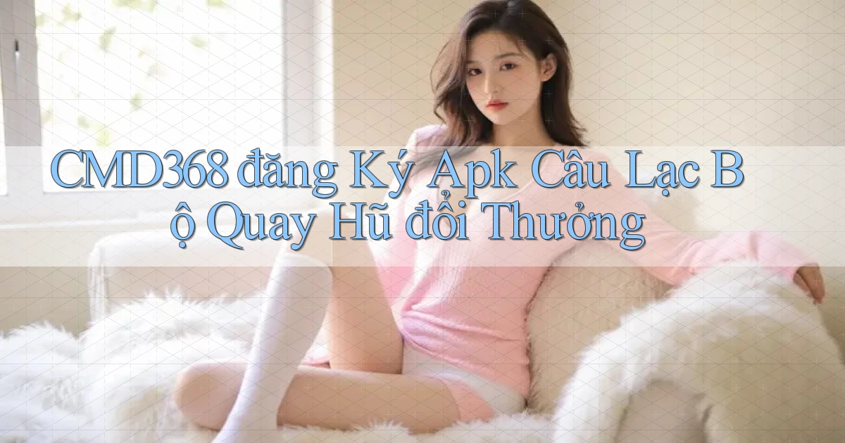 cmd368  đăng ký apk câu lạc bộ quay hũ đổi thưởng