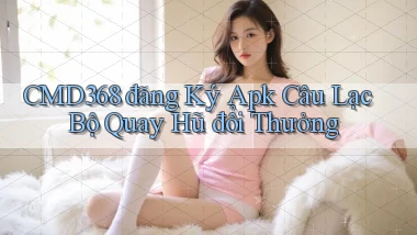 cmd368  đăng ký apk câu lạc bộ quay hũ đổi thưởng