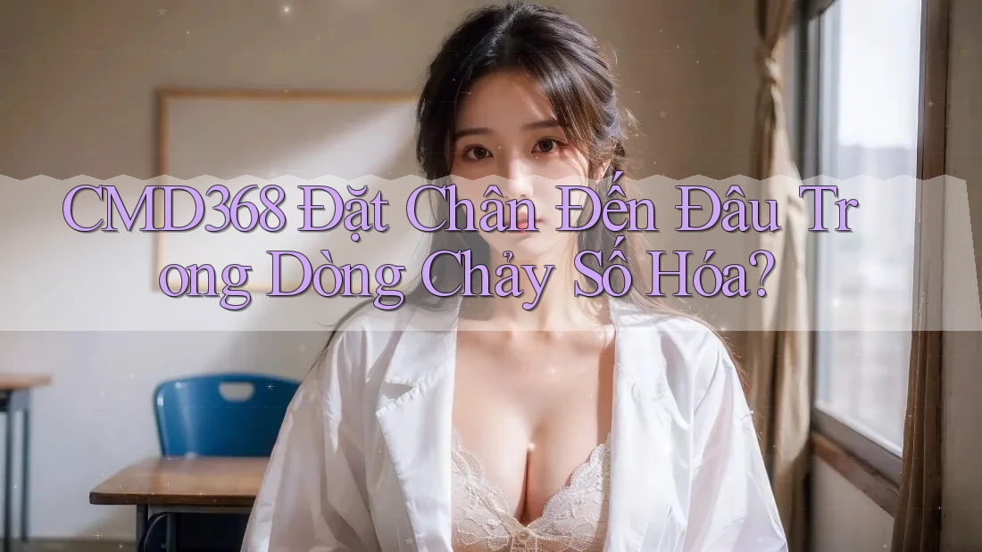 CMD368 Đặt Chân Đến Đâu Trong Dòng Chảy Số Hóa? CMD368 Đặt Chân Đến Đâu Trong Dòng Chảy Số Hóa?