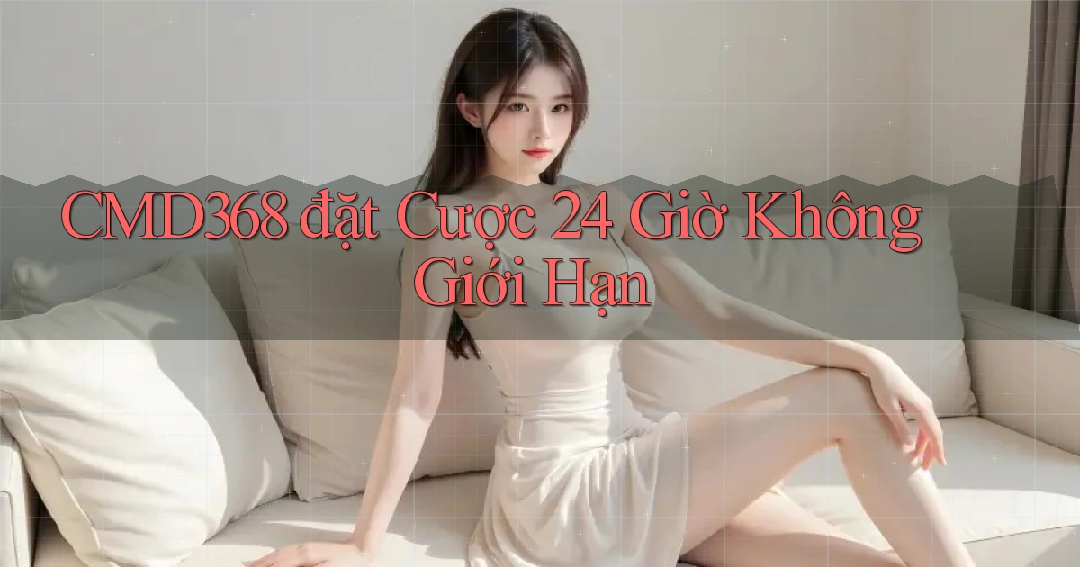 cmd368  đặt cược 24 giờ không giới hạn