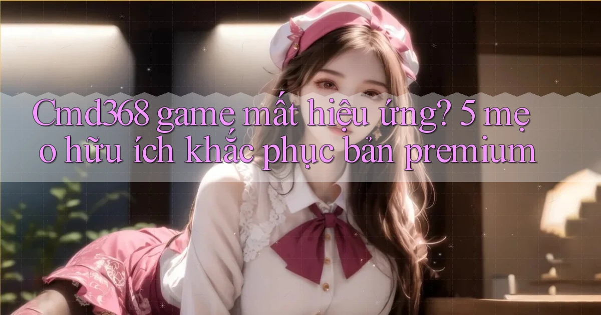 Cmd368 game mất hiệu ứng 5 mẹo hữu ích khắc phục bản premium