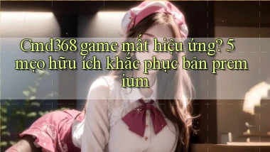 Cmd368 game mất hiệu ứng 5 mẹo hữu ích khắc phục bản premium