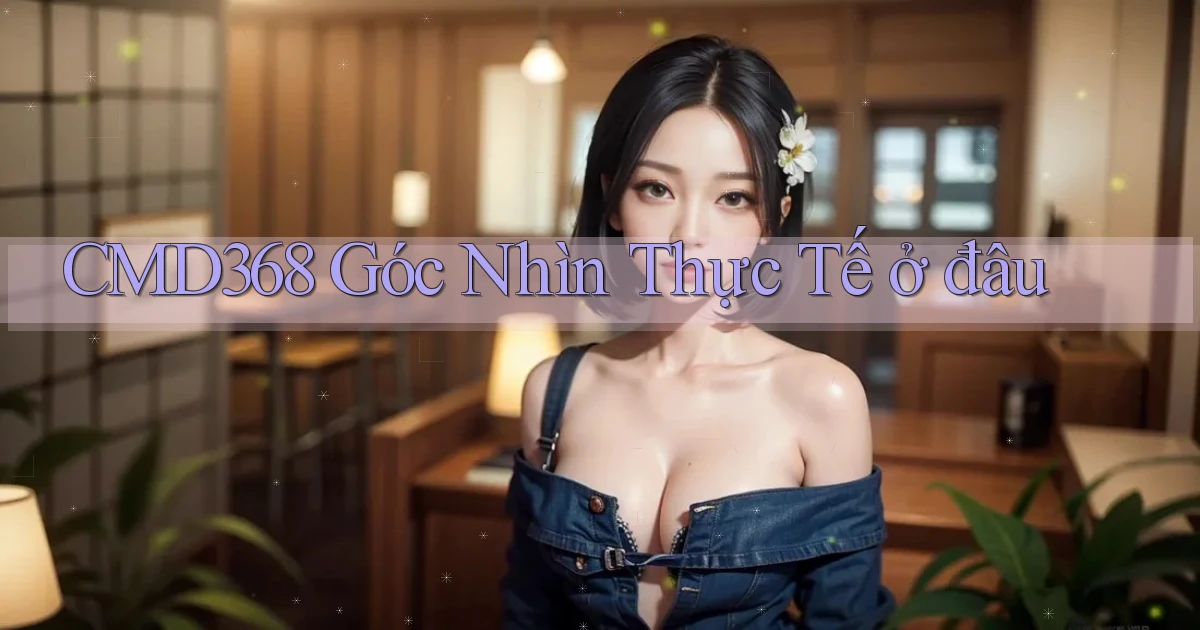cmd368 góc nhìn thực tế ở đâu