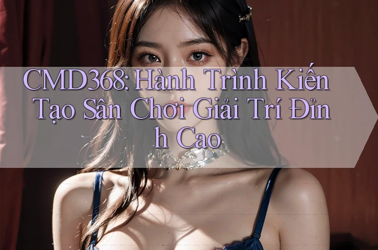 CMD368: Hành Trình Kiến Tạo Sân Chơi Giải Trí Đỉnh Cao