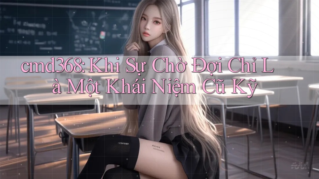 cmd368: Khi Sự Chờ Đợi Chỉ Là Một Khái Niệm Cũ Kỹ cmd368: Khi Sự Chờ Đợi Chỉ Là Một Khái Niệm Cũ Kỹ