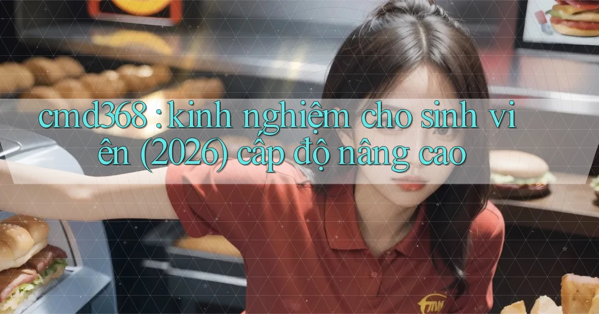 cmd368 kinh nghiệm cho sinh viên (2026) cấp độ nâng cao