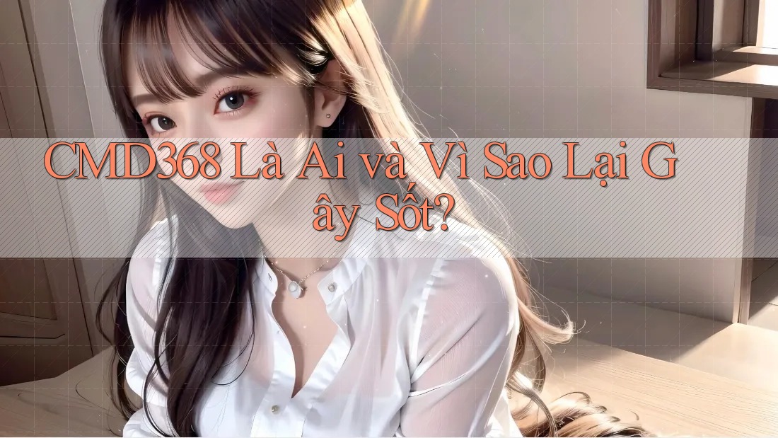 CMD368 Là Ai và Vì Sao Lại Gây Sốt? CMD368 Là Ai và Vì Sao Lại Gây Sốt?