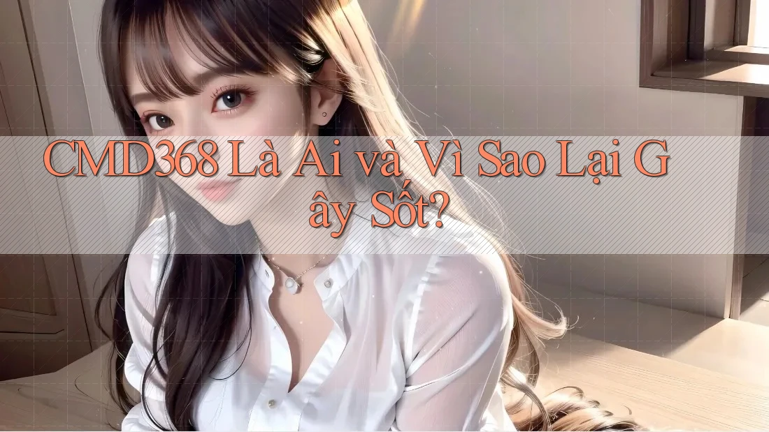 CMD368 Là Ai và Vì Sao Lại Gây Sốt?