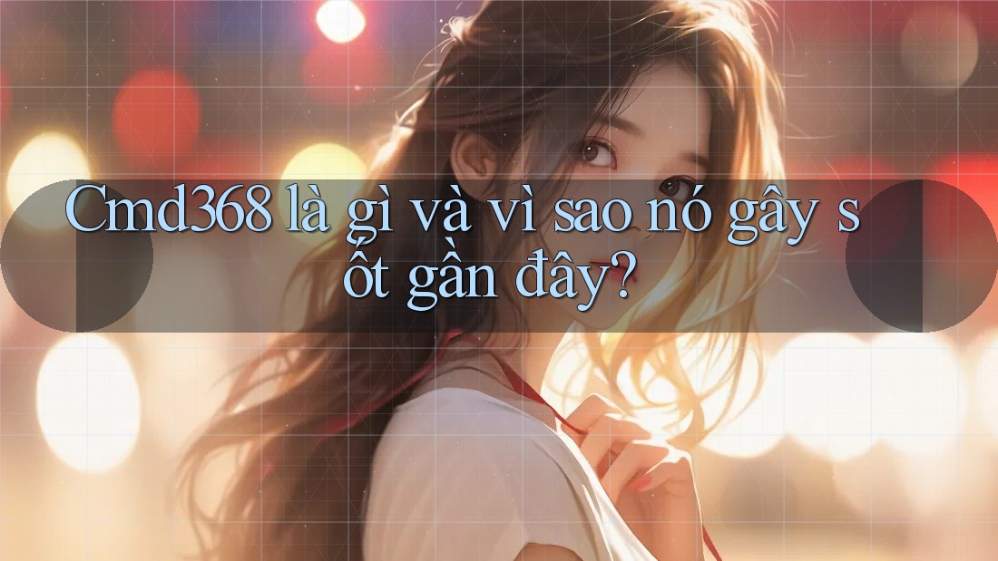 Cmd368 là gì và vì sao nó gây sốt gần đây?