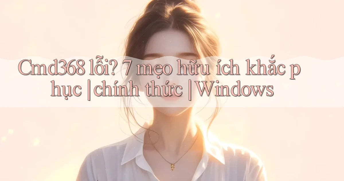 Cmd368 lỗi 7 mẹo hữu ích khắc phục chính thức Windows