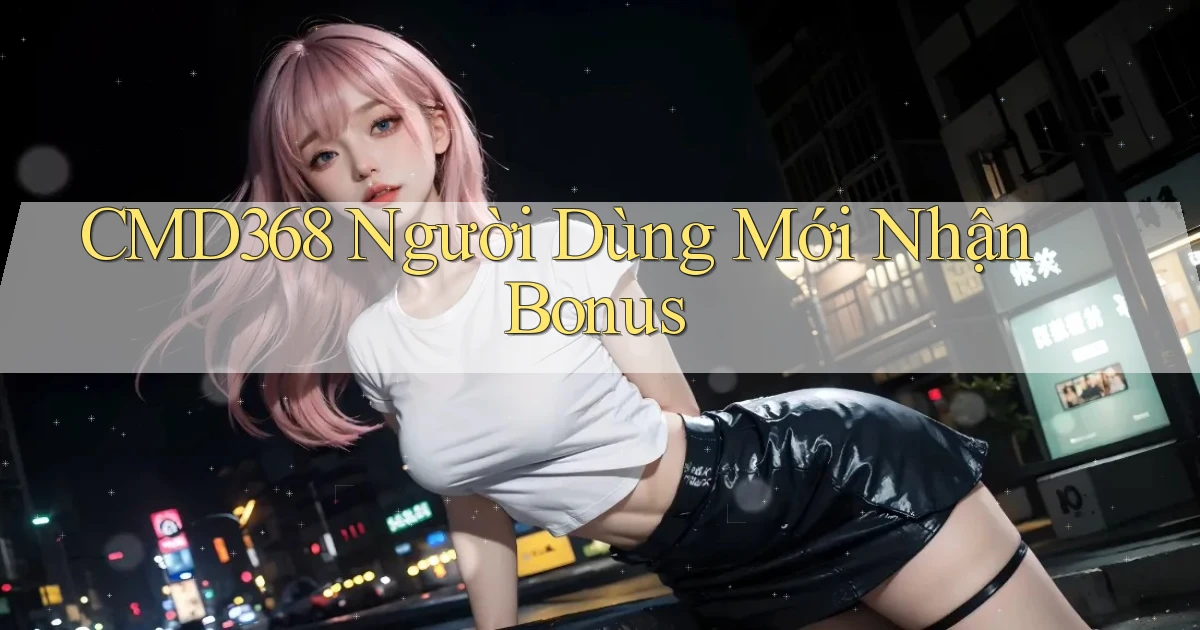 cmd368  người dùng mới nhận bonus