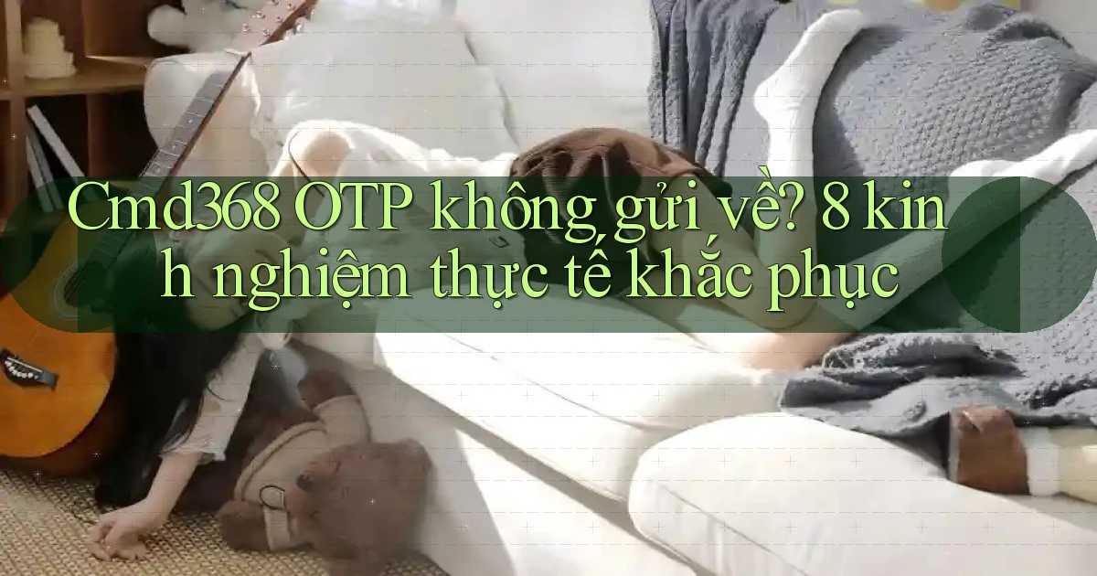 Cmd368 OTP không gửi về 8 kinh nghiệm thực tế khắc phục