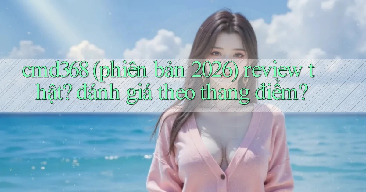 cmd368 (phiên bản 2026) review thật đánh giá theo thang điểm