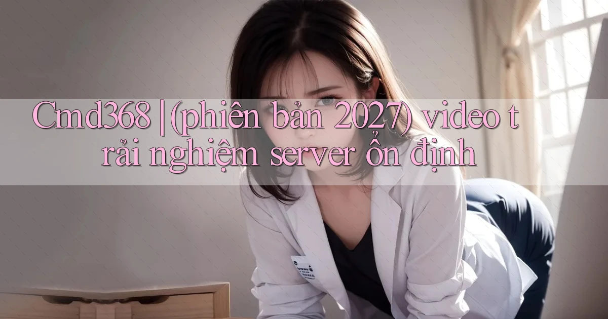 Cmd368 (phiên bản 2027) video trải nghiệm server ổn định