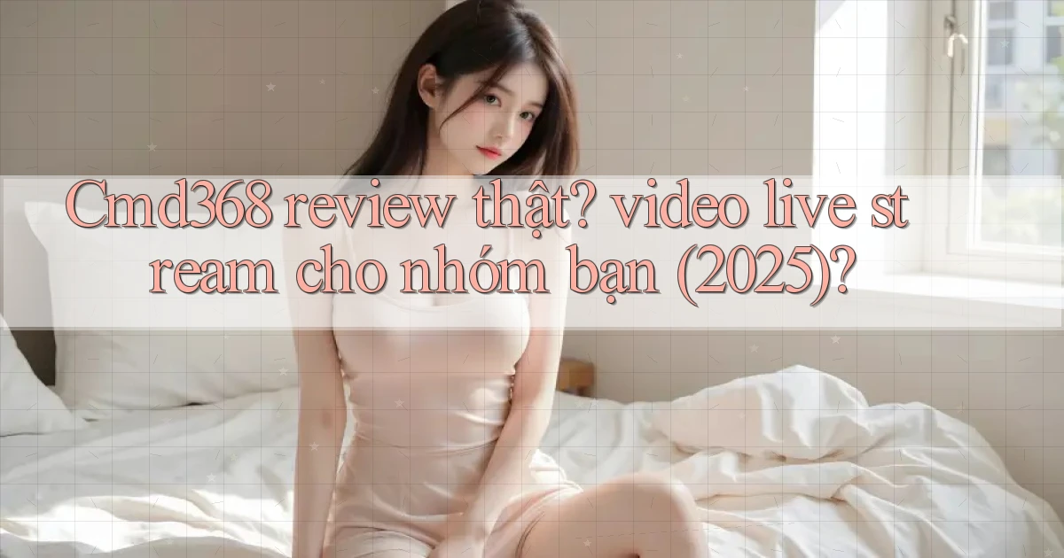 Cmd368 review thật video live stream cho nhóm bạn (2025)