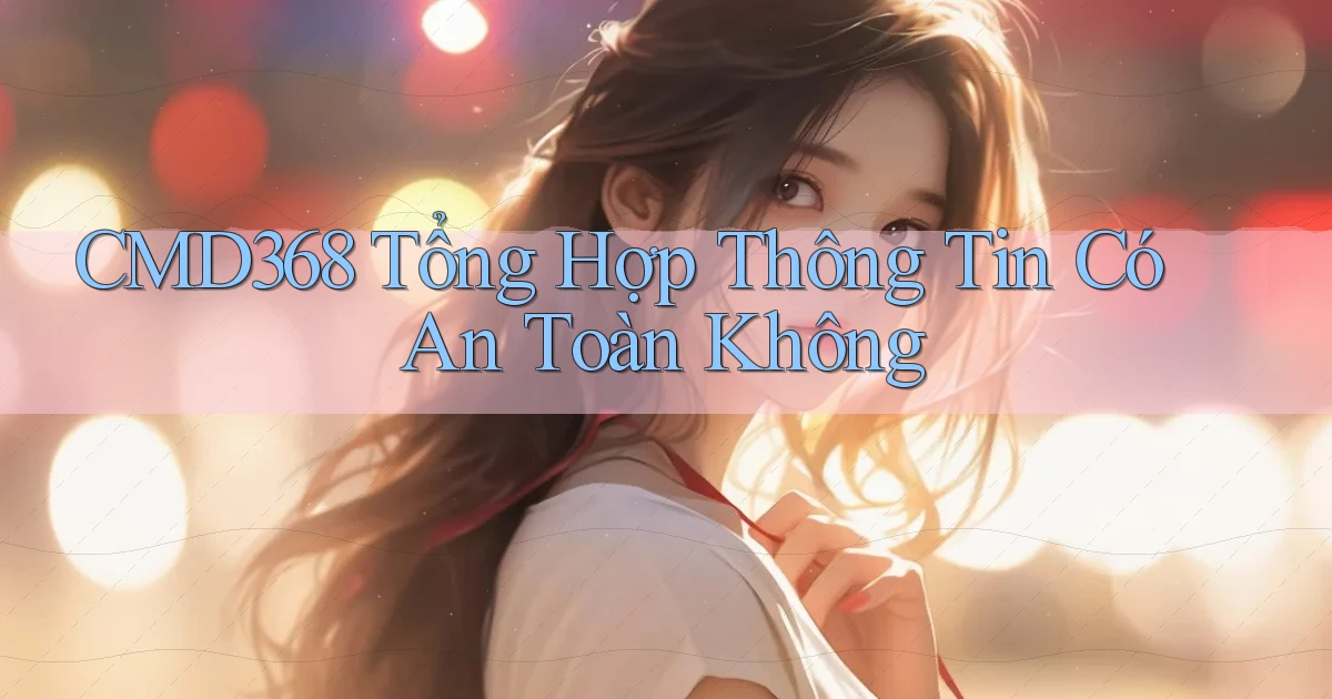 cmd368 tổng hợp thông tin có an toàn không