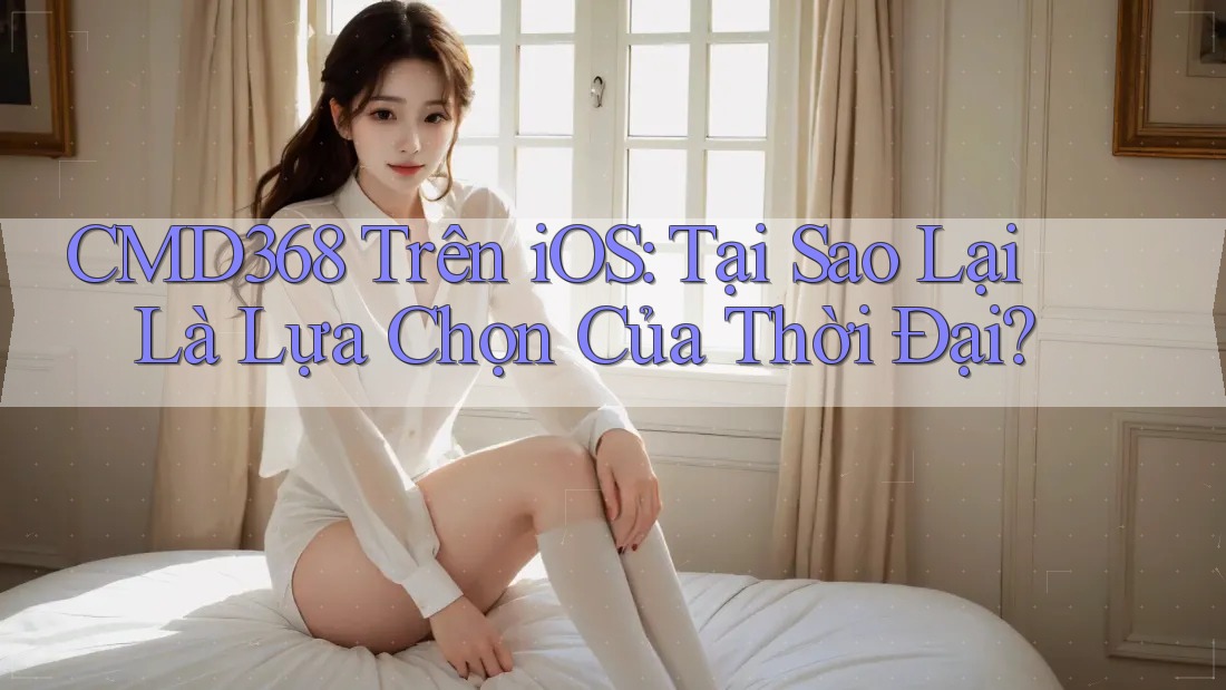 CMD368 Trên iOS: Tại Sao Lại Là Lựa Chọn Của Thời Đại? CMD368 Trên iOS: Tại Sao Lại Là Lựa Chọn Của Thời Đại?