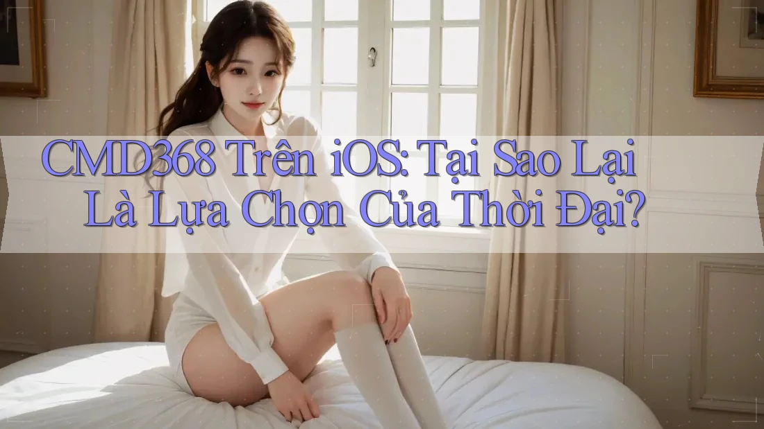 CMD368 Trên iOS: Tại Sao Lại Là Lựa Chọn Của Thời Đại?