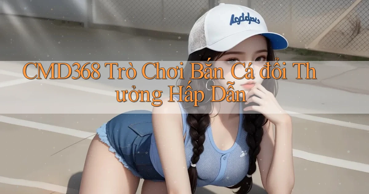 cmd368  trò chơi bắn cá đổi thưởng hấp dẫn