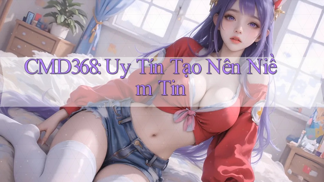 CMD368: Uy Tín Tạo Nên Niềm Tin CMD368: Uy Tín Tạo Nên Niềm Tin