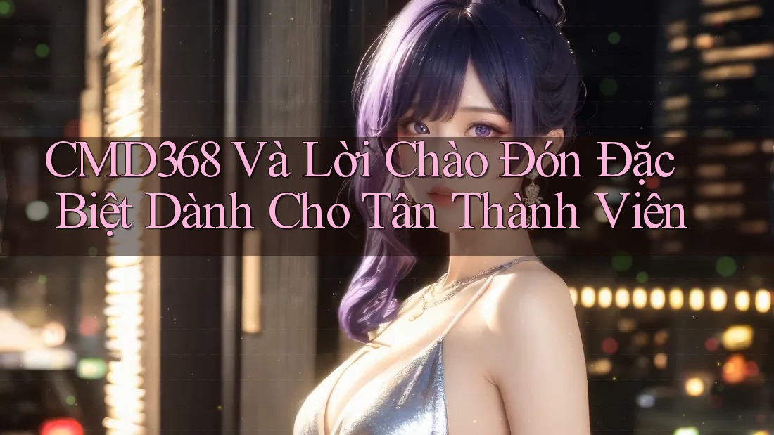 CMD368 Và Lời Chào Đón Đặc Biệt Dành Cho Tân Thành Viên