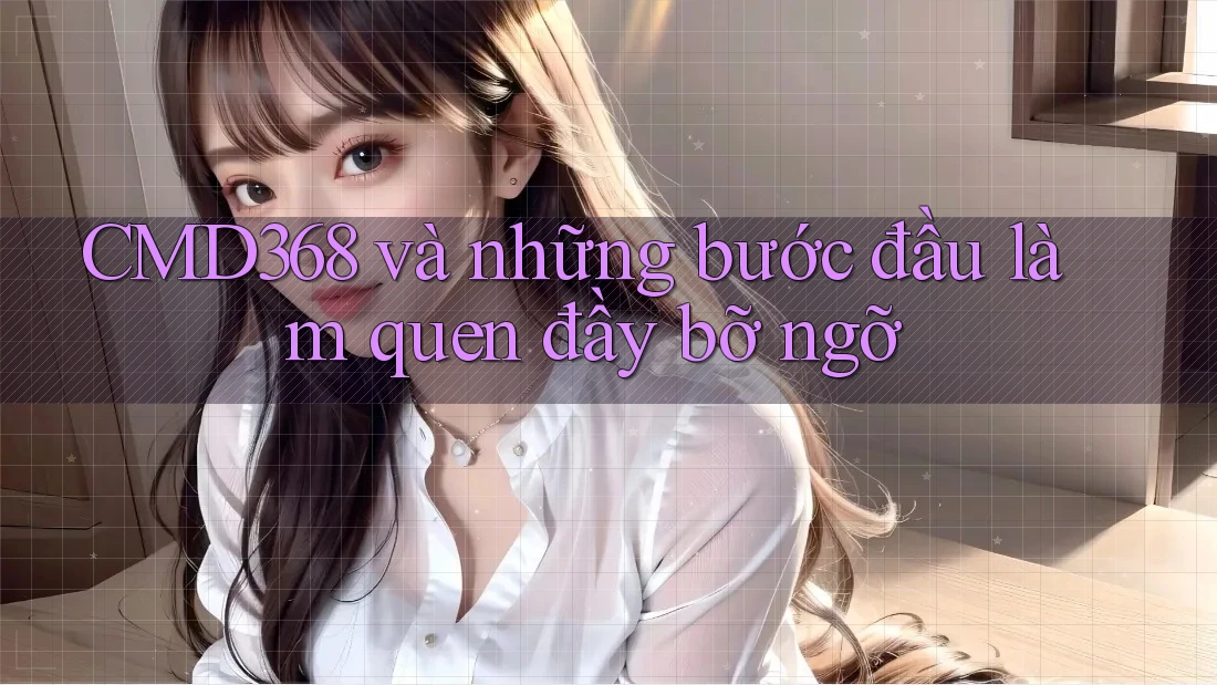 CMD368 và những bước đầu làm quen đầy bỡ ngỡ