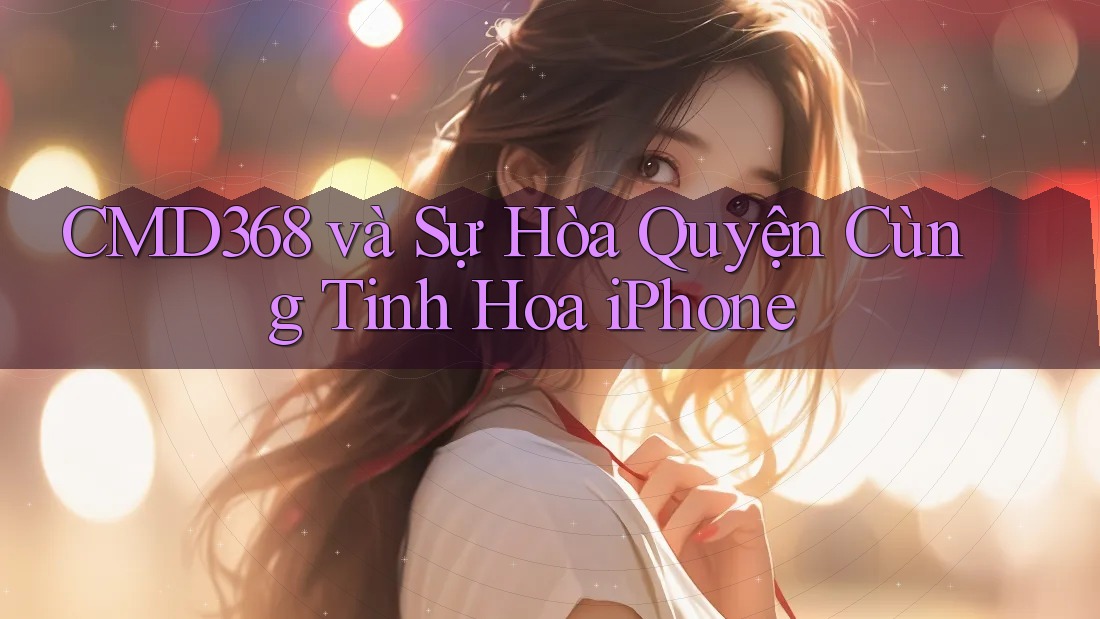 CMD368 và Sự Hòa Quyện Cùng Tinh Hoa iPhone