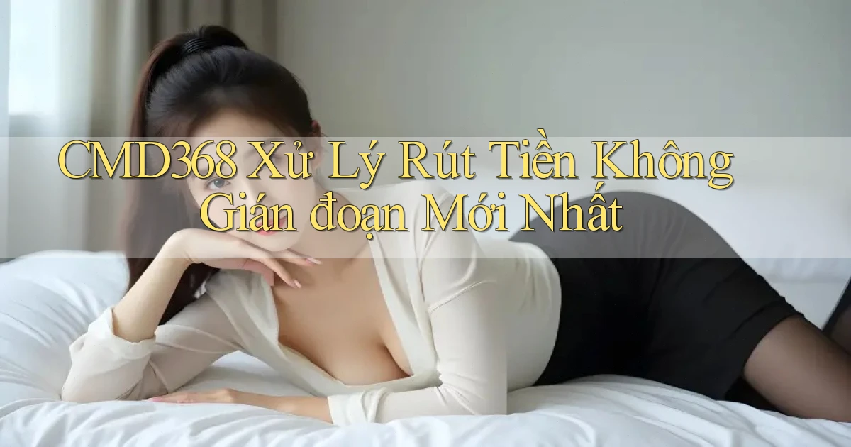 cmd368 xử lý rút tiền không gián đoạn mới nhất