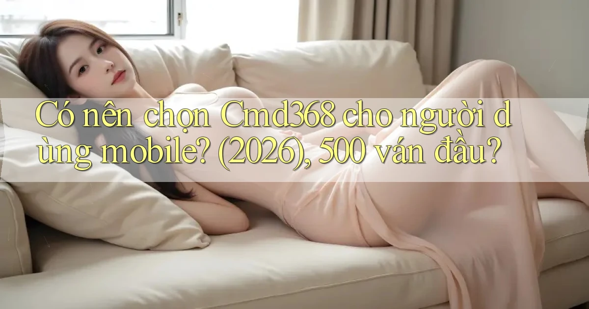 Có nên chọn Cmd368 cho người dùng mobile (2026), 500 ván đầu