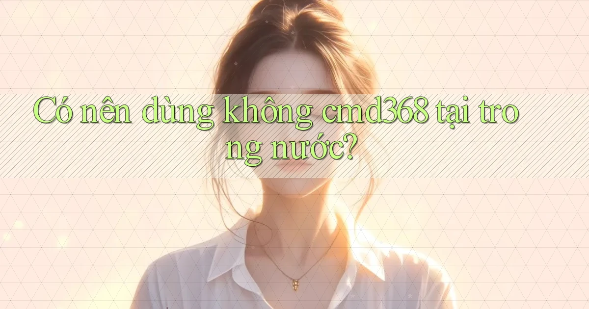 Có nên dùng không cmd368 tại trong nước