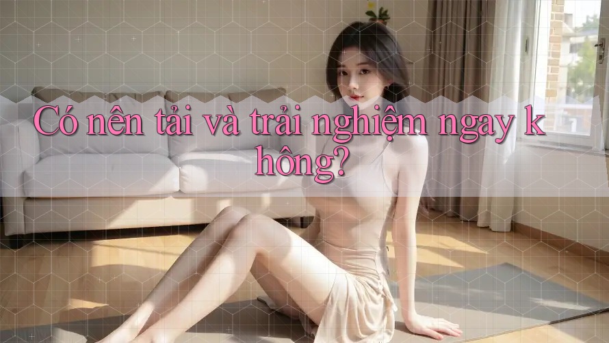 Có nên tải và trải nghiệm ngay không?