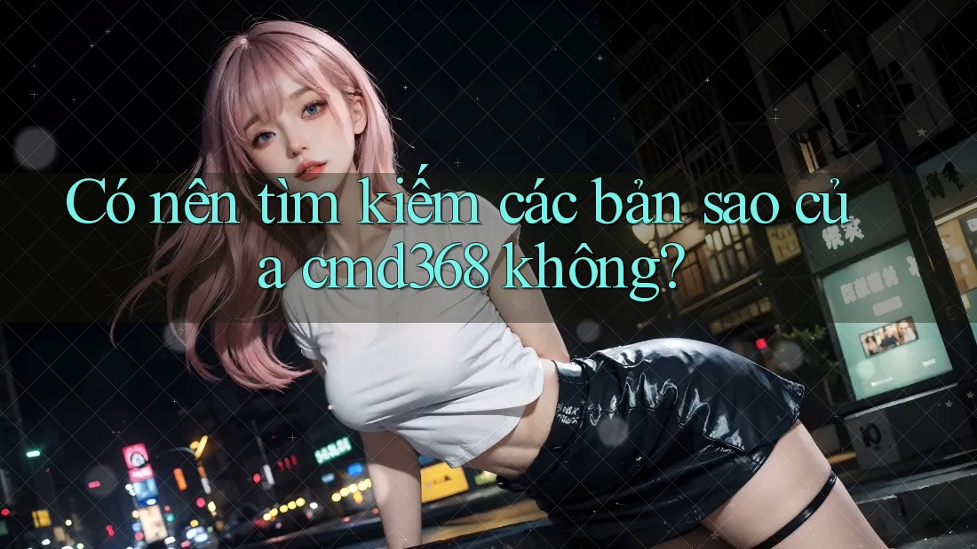 Có nên tìm kiếm các bản sao của cmd368 không?