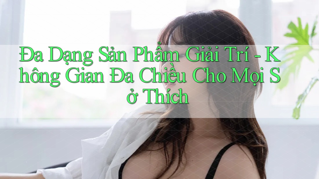 Đa Dạng Sản Phẩm Giải Trí - Không Gian Đa Chiều Cho Mọi Sở Thích