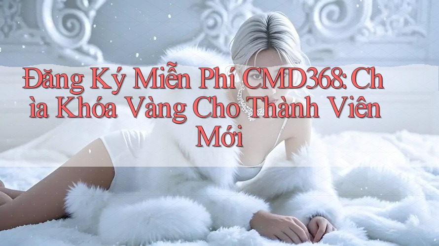 Đăng Ký Miễn Phí CMD368: Chìa Khóa Vàng Cho Thành Viên Mới