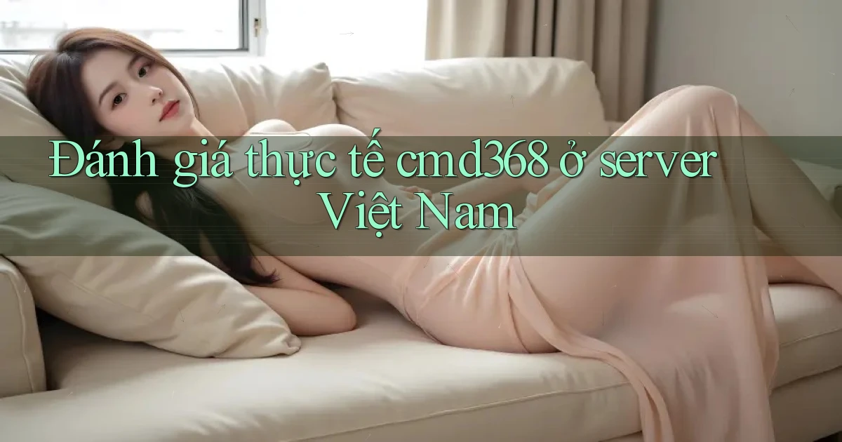 Đánh giá thực tế cmd368 ở server Việt Nam